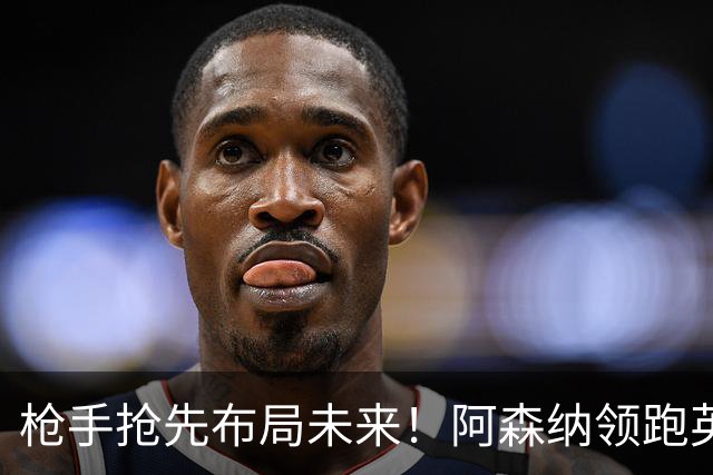 枪手抢先布局未来！阿森纳领跑英超抢16岁天才蒙加，谈判稳步落地